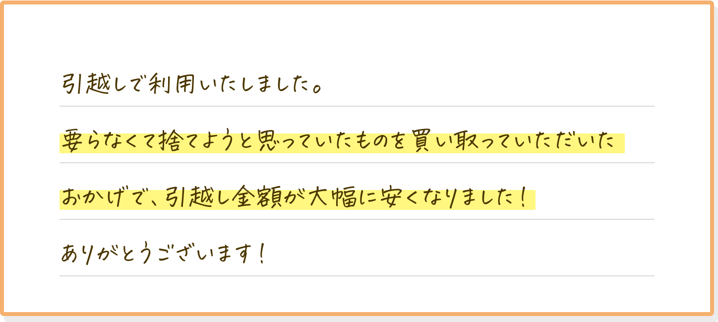 引越しで利用いたしました。要らなくて捨てようと思っていたものを買い取っていただいたおかげで、引越し金額が大幅に安くなりました！ありがとうございます！