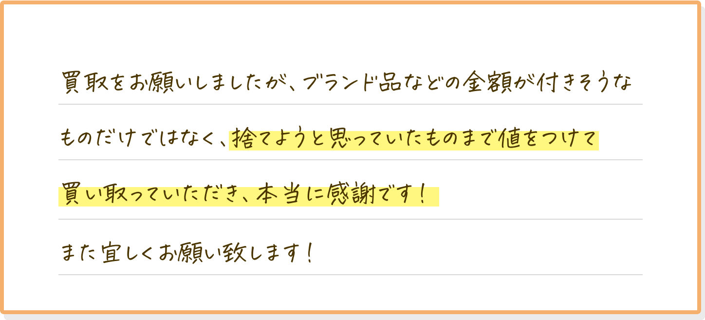 買取をお願いしましたが、ブランド品などの金額がつきそうなものだけではなく、捨てようと思っていたものまで値をつけて買い取っていただき、本当に感謝です！また宜しくお願いします！