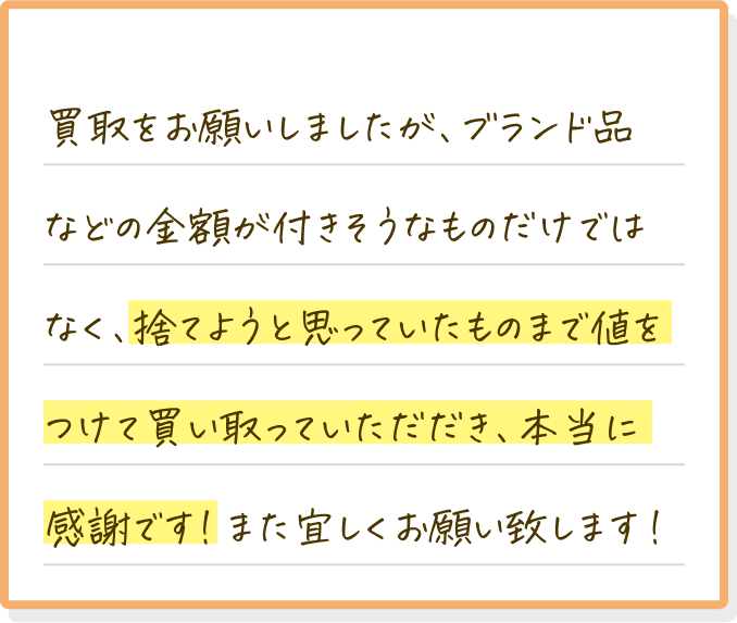 買取をお願いしましたが、ブランド品などの金額がつきそうなものだけではなく、捨てようと思っていたものまで値をつけて買い取っていただき、本当に感謝です！また宜しくお願いします！
